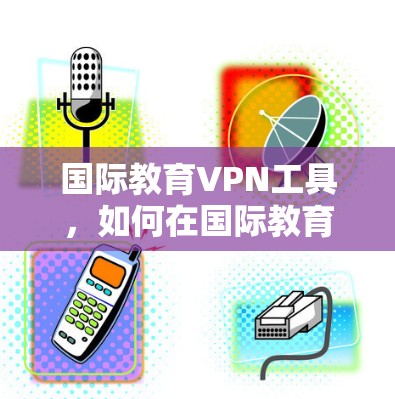 国际教育VPN工具,如何在国际教育中轻松获取知识 国际教育VPN工具,如何在国际教育中轻松获取知识