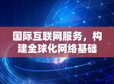 国际互联网服务,构建全球化网络基础设施 国际互联网服务,构建全球化网络基础设施