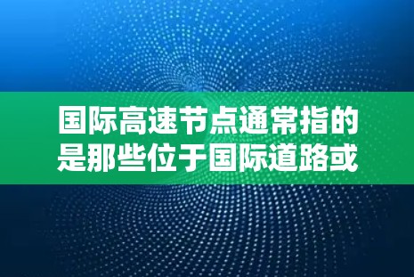 国际高速节点通常指的是那些位于国际道路或大河中的关键交通枢纽，旨在连接不同国家和地区，促进交通和经济交流。以下是一些主要的国际高速节点