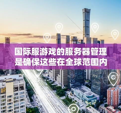 国际服游戏的服务器管理是确保这些在全球范围内发行的游戏流畅运行的重要方面。以下是一些关键点