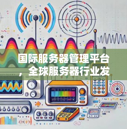 国际服务器管理平台,全球服务器行业发展的关键驱动力 国际服务器管理平台,全球服务器行业发展的关键驱动力