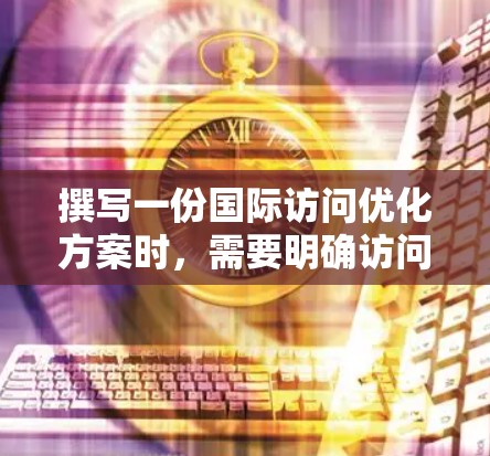 撰写一份国际访问优化方案时,需要明确访问的目的、计划的内容和执行步骤。以下是一份优化方案的框架和内容建议 撰写一份国际访问优化方案时,需要明确访问的目的、计划的内容和执行步骤。以下是一份优化方案的框架和内容建议