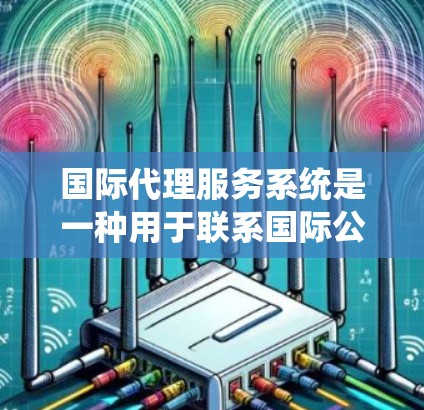 国际代理服务系统是一种用于联系国际公司的工具，旨在帮助企业进行商务活动。以下是对该系统及其特点的详细分析