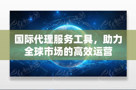 国际代理服务工具，助力全球市场的高效运营