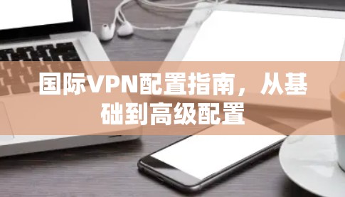 国际VPN配置指南,从基础到高级配置 国际VPN配置指南,从基础到高级配置