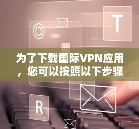 为了下载国际VPN应用,您可以按照以下步骤进行 为了下载国际VPN应用,您可以按照以下步骤进行