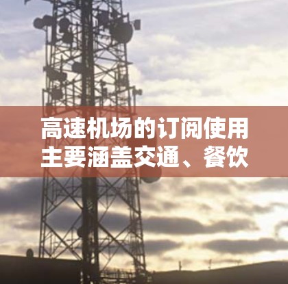 高速机场的订阅使用主要涵盖交通、餐饮、住宿、交通住宿、交通娱乐、行李服务、快递服务、机场服务等多个方面。以下是详细的内容说明