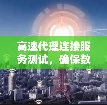 高速代理连接服务测试，确保数据传输的高效与安全