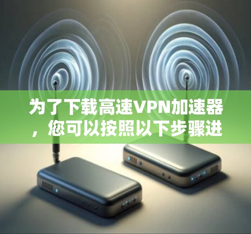 为了下载高速VPN加速器，您可以按照以下步骤进行选择和下载