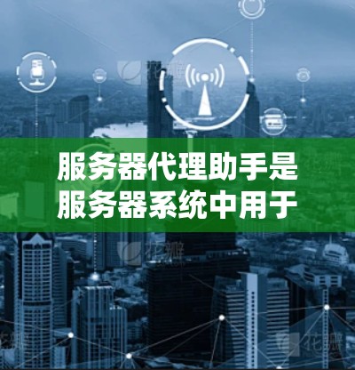 服务器代理助手是服务器系统中用于管理网络代理功能的工具，旨在处理网络请求、维护连接和优化性能。以下是对服务器代理助手的详细总结