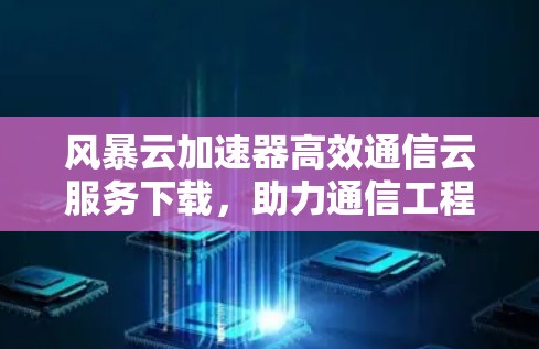 风暴云加速器高效通信云服务下载,助力通信工程师高效传输 风暴云加速器高效通信云服务下载,助力通信工程师高效传输