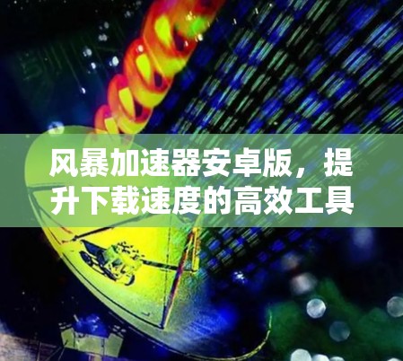 风暴加速器安卓版,提升下载速度的高效工具 风暴加速器安卓版,提升下载速度的高效工具