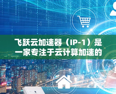 飞跃云加速器（IP-1）是一家专注于云计算加速的硬件产品，旨在通过硬件加速提升云计算服务的性能和性能释放。以下是关于飞跃云加速器的详细信息