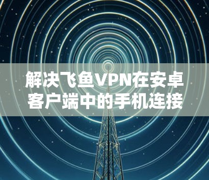 解决飞鱼VPN在安卓客户端中的手机连接问题的步骤如下