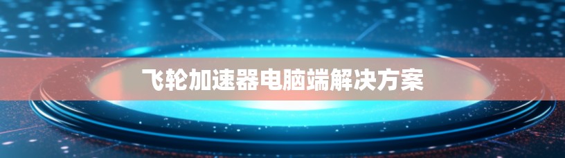 飞轮加速器电脑端解决方案