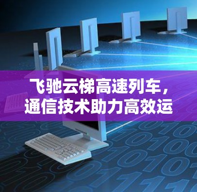 飞驰云梯高速列车，通信技术助力高效运行