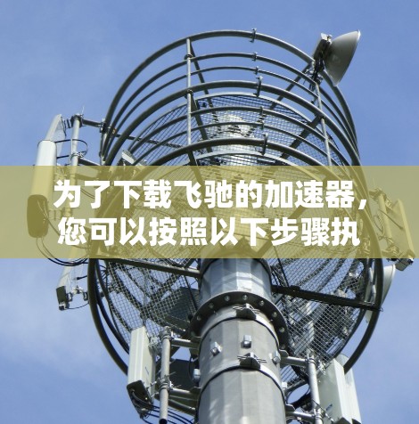 为了下载飞驰的加速器,您可以按照以下步骤执行 为了下载飞驰的加速器,您可以按照以下步骤执行