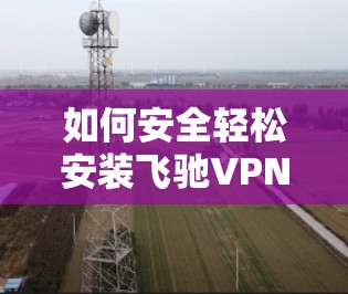 如何安全轻松安装飞驰VPN 如何安全轻松安装飞驰VPN